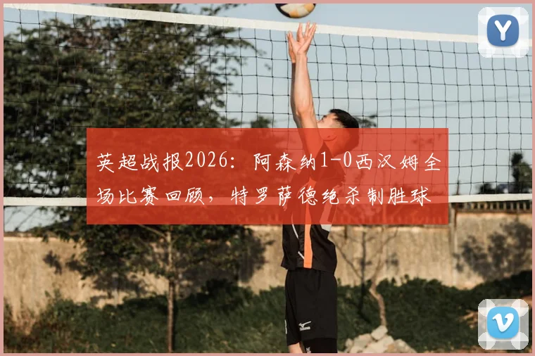 英超战报2026：阿森纳1-0西汉姆全场比赛回顾，特罗萨德绝杀制胜球视频集锦