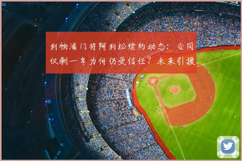 利物浦门将阿利松续约动态:合同仅剩一年为何仍受信任?未来引援计划解析