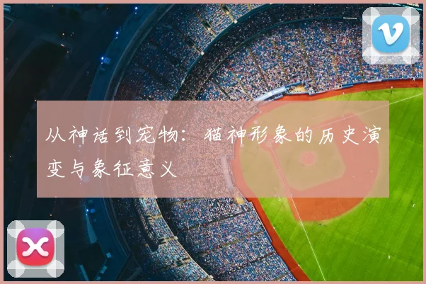 从神话到宠物:猫神形象的历史演变与象征意义