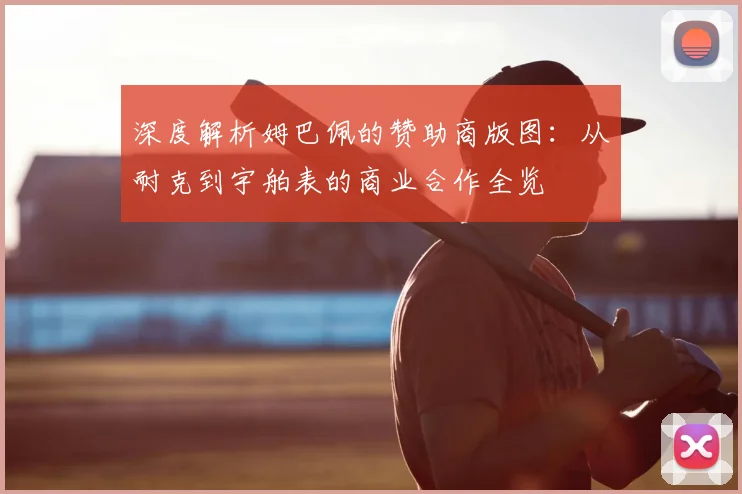 深度解析姆巴佩的赞助商版图：从耐克到宇舶表的商业合作全览