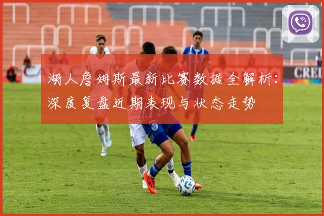 湖人詹姆斯最新比赛数据全解析：深度复盘近期表现与状态走势