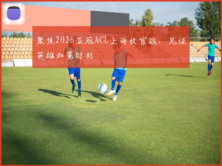 聚焦2026亚冠ACL上海收官战，见证英雄加冕时刻