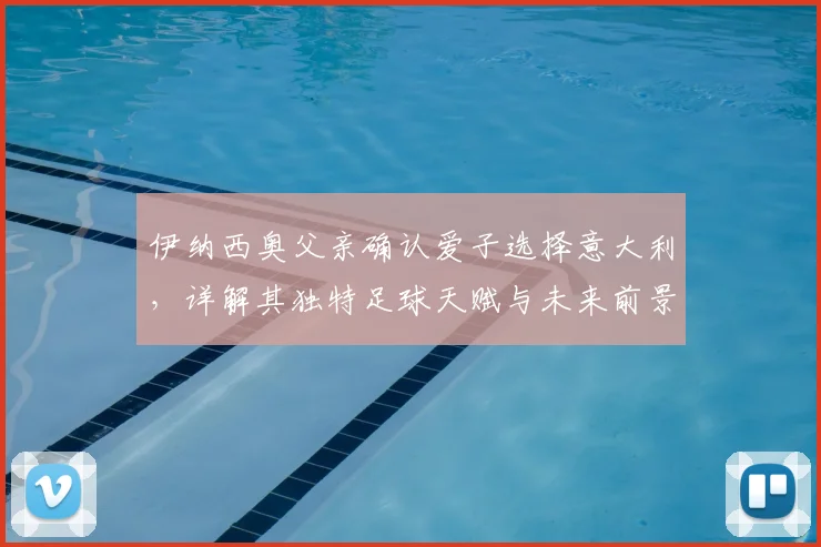 伊纳西奥父亲确认爱子选择意大利,详解其独特足球天赋与未来前景