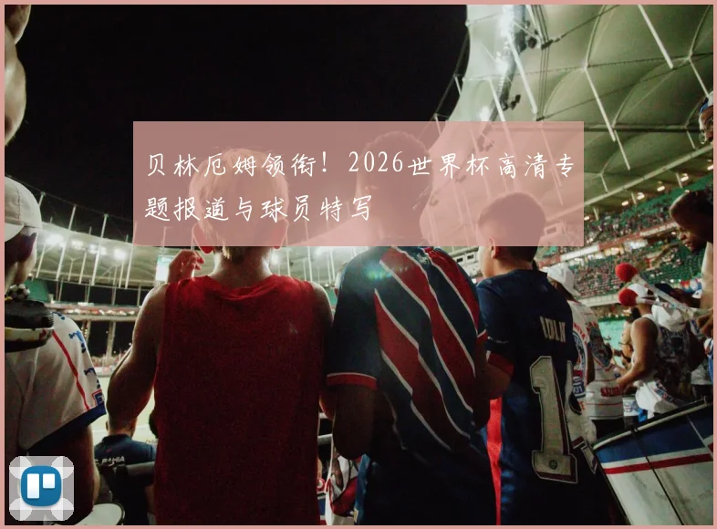 贝林厄姆领衔！2026世界杯高清专题报道与球员特写