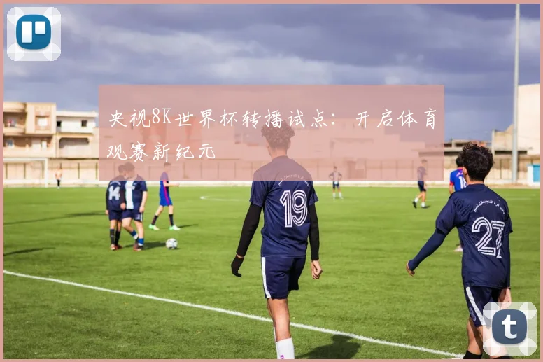 央视8K世界杯转播试点：开启体育观赛新纪元