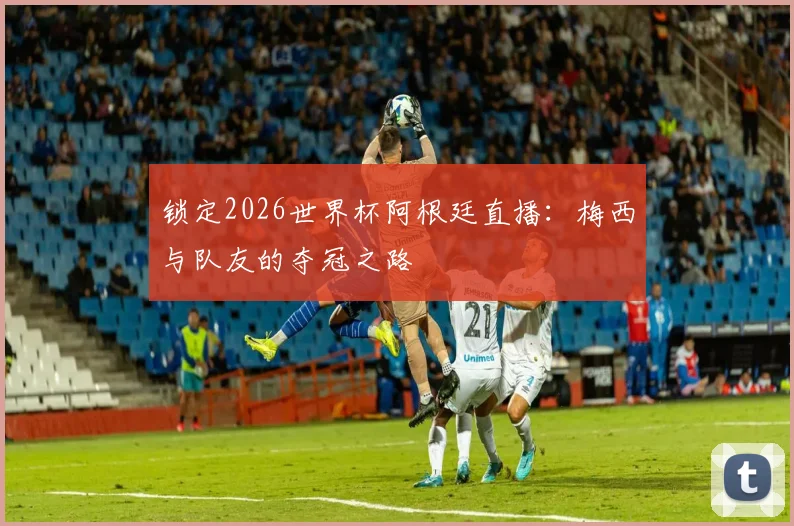 锁定2026世界杯阿根廷直播：梅西与队友的夺冠之路