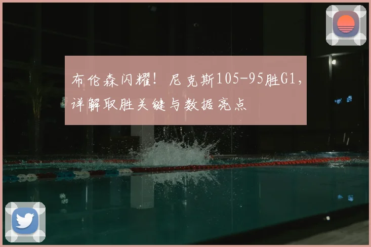布伦森闪耀！尼克斯105-95胜G1，详解取胜关键与数据亮点
