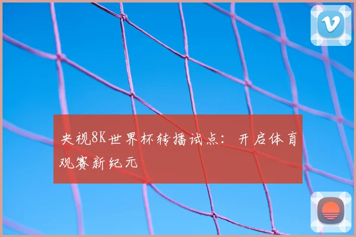 央视8K世界杯转播试点:开启体育观赛新纪元