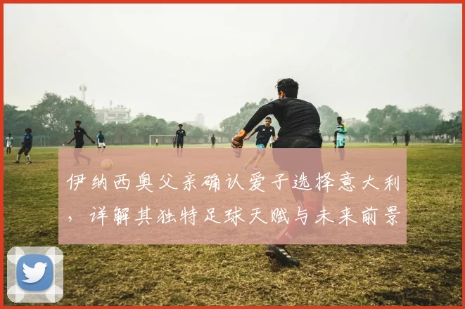 伊纳西奥父亲确认爱子选择意大利，详解其独特足球天赋与未来前景