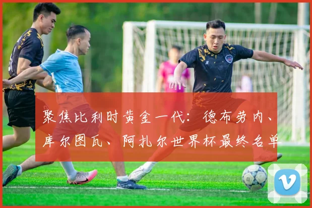 聚焦比利时黄金一代:德布劳内、库尔图瓦、阿扎尔世界杯最终名单