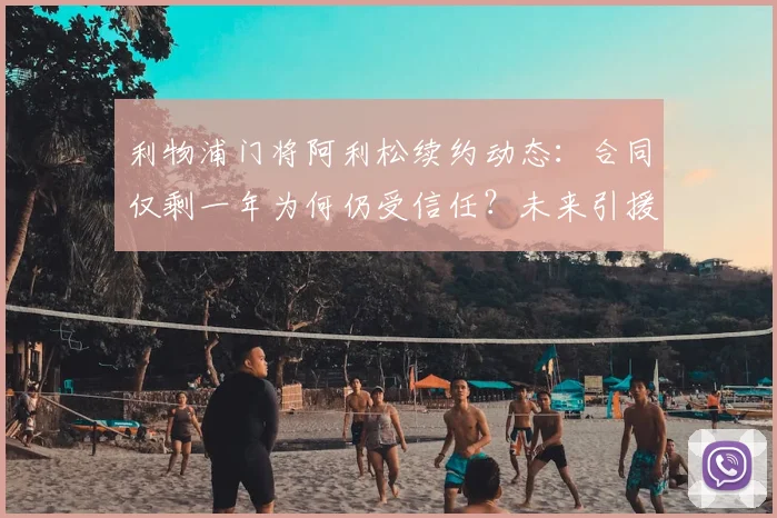 利物浦门将阿利松续约动态：合同仅剩一年为何仍受信任？未来引援计划解析